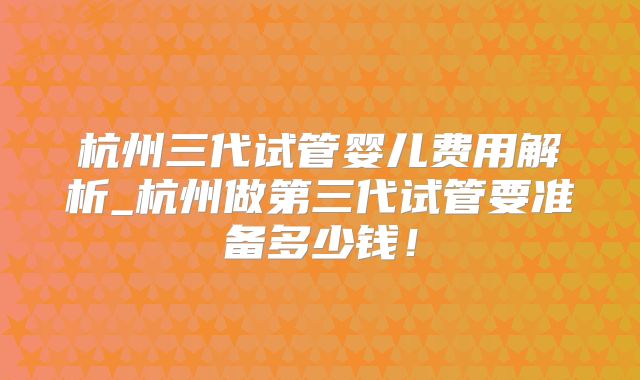 杭州三代试管婴儿费用解析_杭州做第三代试管要准备多少钱!