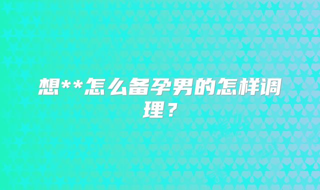 想**怎么备孕男的怎样调理？