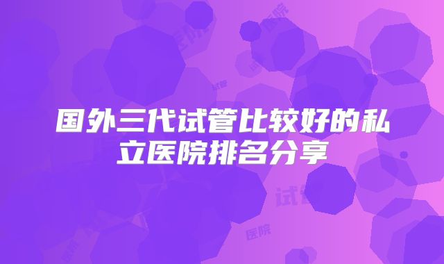 国外三代试管比较好的私立医院排名分享