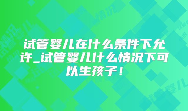 试管婴儿在什么条件下允许_试管婴儿什么情况下可以生孩子!