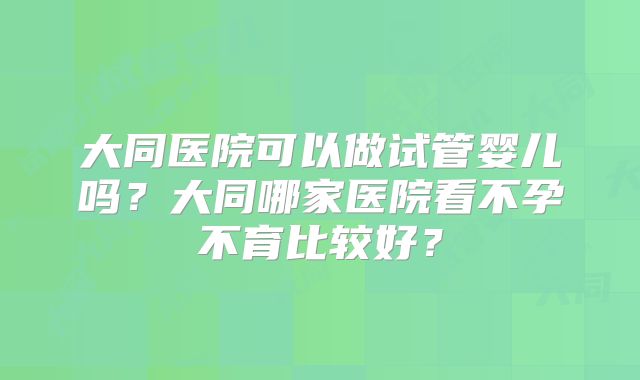 大同医院可以做试管婴儿吗？大同哪家医院看不孕不育比较好？