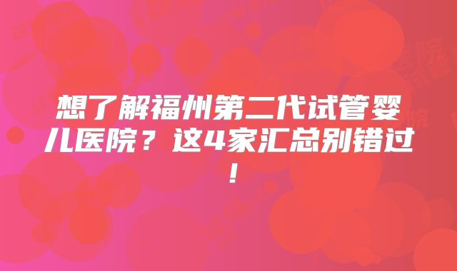 想了解福州第二代试管婴儿医院？这4家汇总别错过！