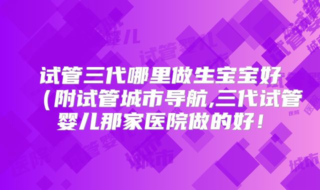 试管三代哪里做生宝宝好（附试管城市导航,三代试管婴儿那家医院做的好！