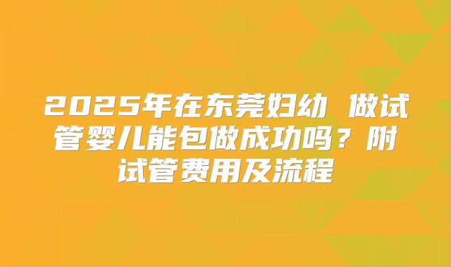 2025年在东莞妇幼 做试管婴儿能包做成功吗？附试管费用及流程