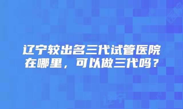 辽宁较出名三代试管医院在哪里，可以做三代吗？