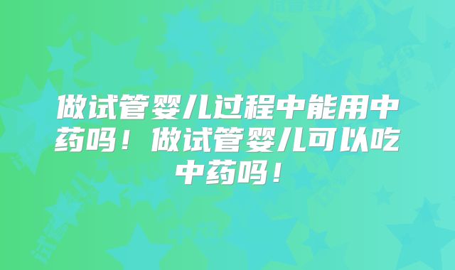 做试管婴儿过程中能用中药吗！做试管婴儿可以吃中药吗！