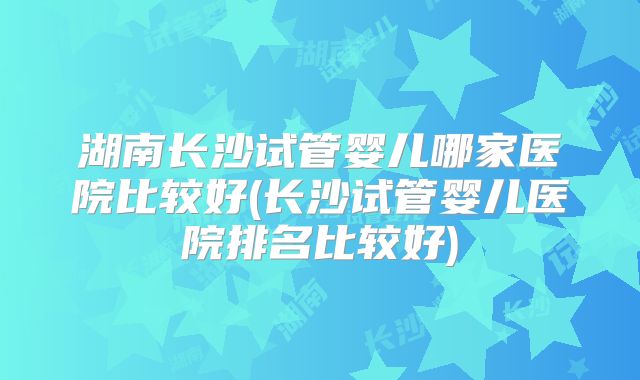湖南长沙试管婴儿哪家医院比较好(长沙试管婴儿医院排名比较好)