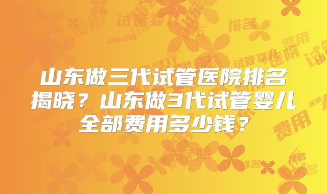 山东做三代试管医院排名揭晓？山东做3代试管婴儿全部费用多少钱？