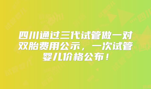 四川通过三代试管做一对双胎费用公示,一次试管婴儿价格公布!
