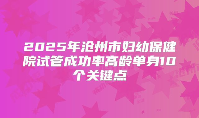 2025年沧州市妇幼保健院试管成功率高龄单身10个关键点