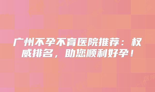 广州不孕不育医院推荐:权威排名,助您顺利好孕!