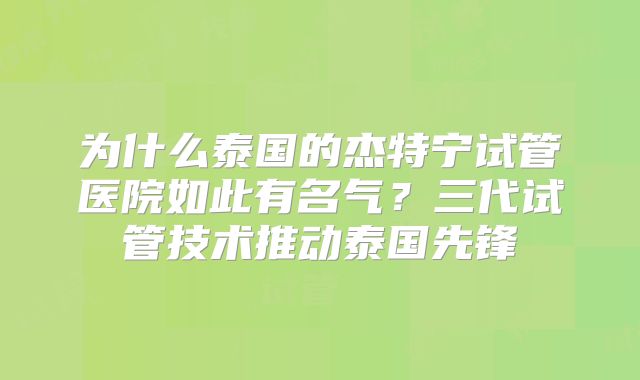为什么泰国的杰特宁试管医院如此有名气？三代试管技术推动泰国先锋