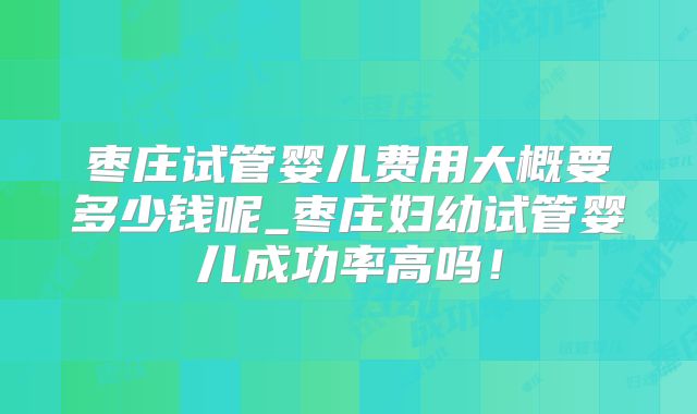 枣庄试管婴儿费用大概要多少钱呢_枣庄妇幼试管婴儿成功率高吗！