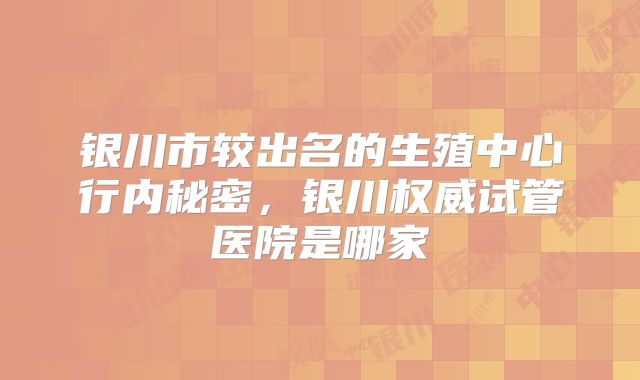 银川市较出名的生殖中心行内秘密，银川权威试管医院是哪家