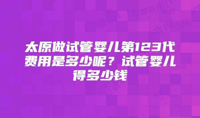 太原做试管婴儿第123代费用是多少呢?试管婴儿得多少钱