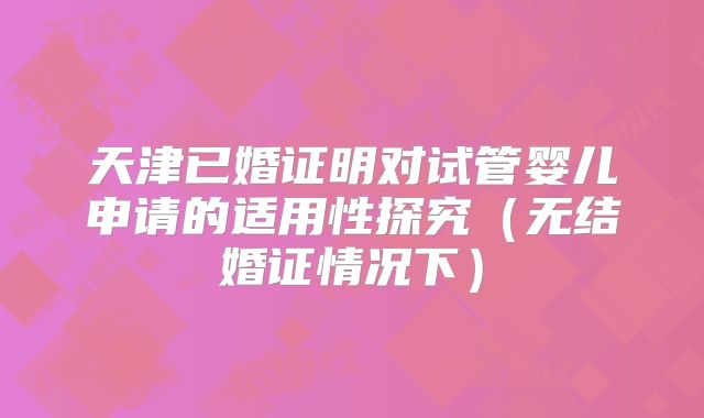 天津已婚证明对试管婴儿申请的适用性探究(无结婚证情况下)