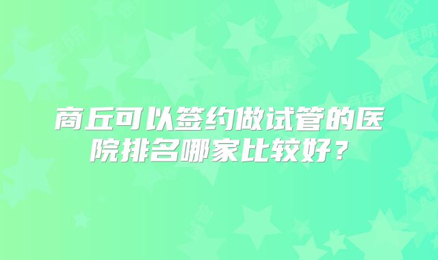 商丘可以签约做试管的医院排名哪家比较好？