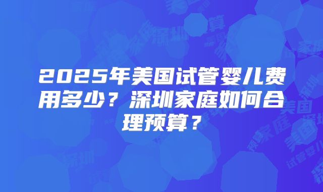 2025年美国试管婴儿费用多少?深圳家庭如何合理预算?