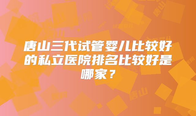 唐山三代试管婴儿比较好的私立医院排名比较好是哪家?