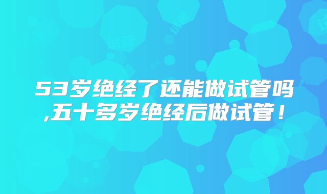 53岁绝经了还能做试管吗,五十多岁绝经后做试管！