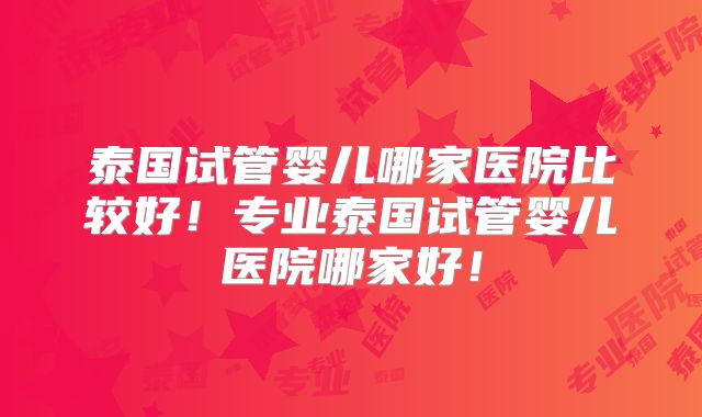 泰国试管婴儿哪家医院比较好!专业泰国试管婴儿医院哪家好!