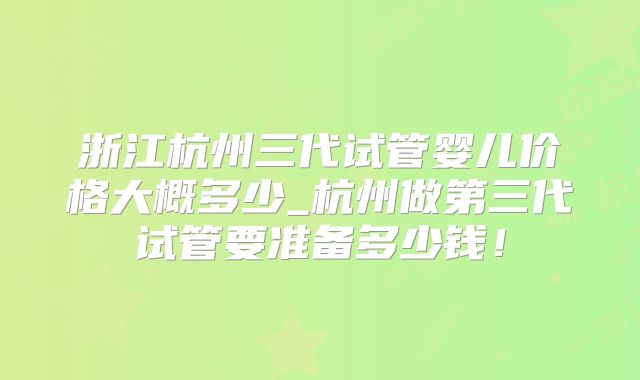 浙江杭州三代试管婴儿价格大概多少_杭州做第三代试管要准备多少钱！