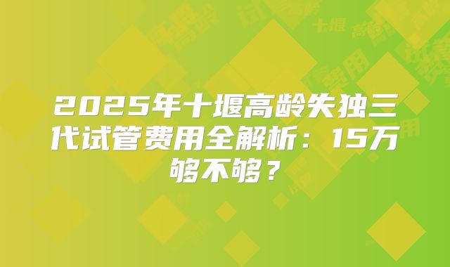 2025年十堰高龄失独三代试管费用全解析：15万够不够？