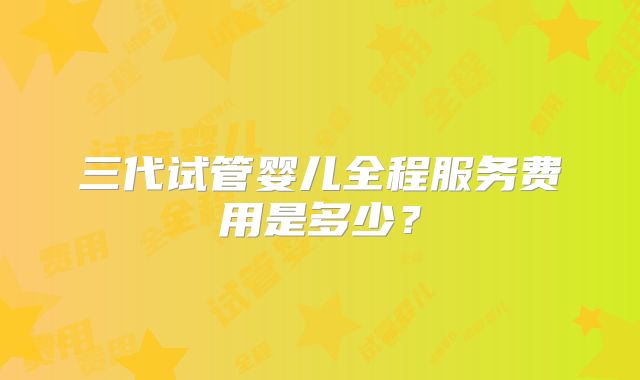 三代试管婴儿全程服务费用是多少?