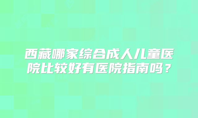 西藏哪家综合成人儿童医院比较好有医院指南吗？