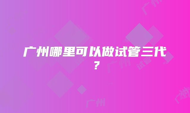 广州哪里可以做试管三代?
