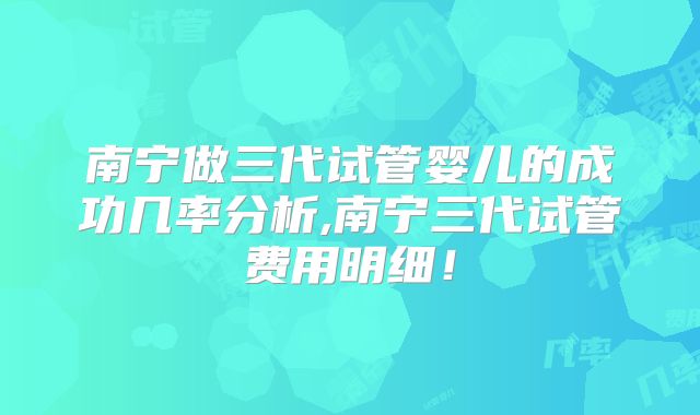 南宁做三代试管婴儿的成功几率分析,南宁三代试管费用明细！