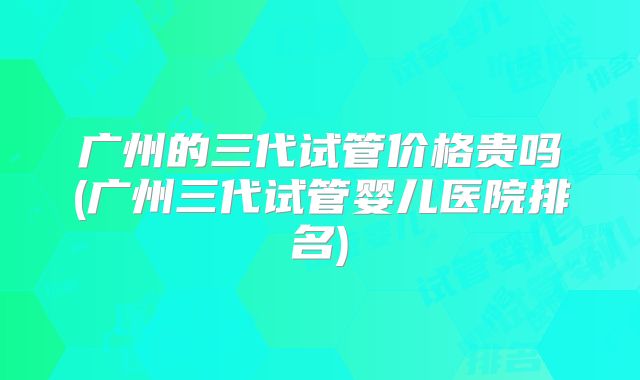 广州的三代试管价格贵吗(广州三代试管婴儿医院排名)