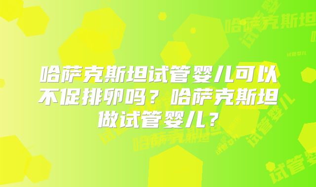 哈萨克斯坦试管婴儿可以不促排卵吗？哈萨克斯坦做试管婴儿？