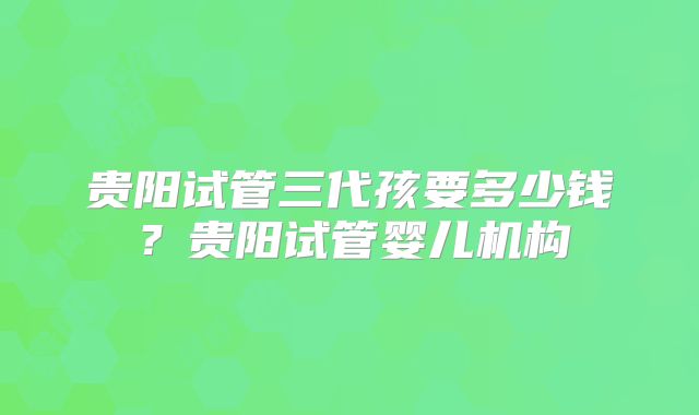 贵阳试管三代孩要多少钱？贵阳试管婴儿机构
