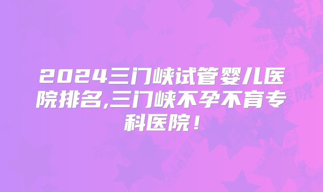 2024三门峡试管婴儿医院排名,三门峡不孕不育专科医院!