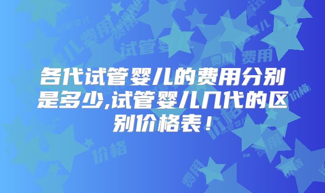 各代试管婴儿的费用分别是多少,试管婴儿几代的区别价格表!