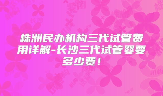 株洲民办机构三代试管费用详解-长沙三代试管婴要多少费！