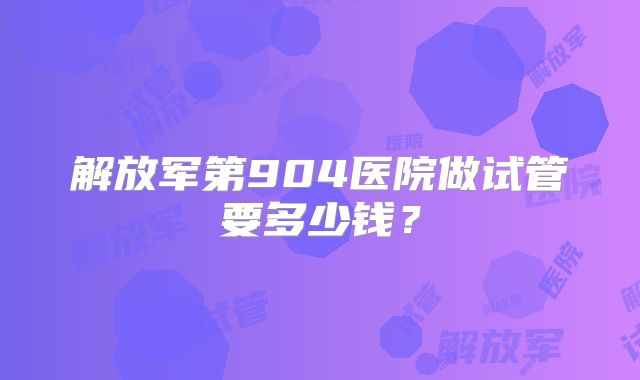 解放军第904医院做试管要多少钱？