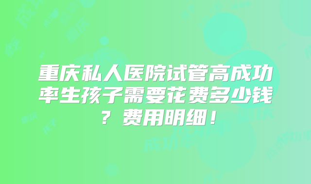 重庆私人医院试管高成功率生孩子需要花费多少钱？费用明细！