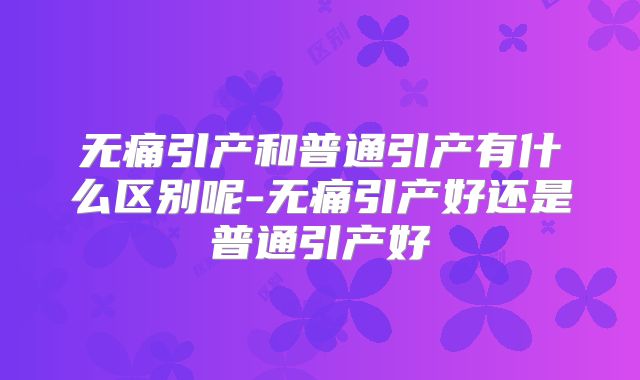 无痛引产和普通引产有什么区别呢-无痛引产好还是普通引产好