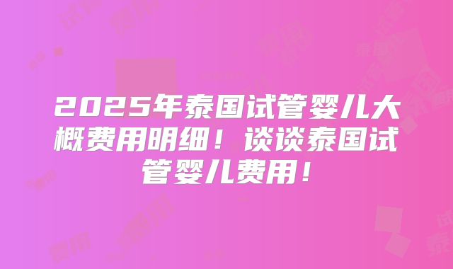 2025年泰国试管婴儿大概费用明细！谈谈泰国试管婴儿费用！