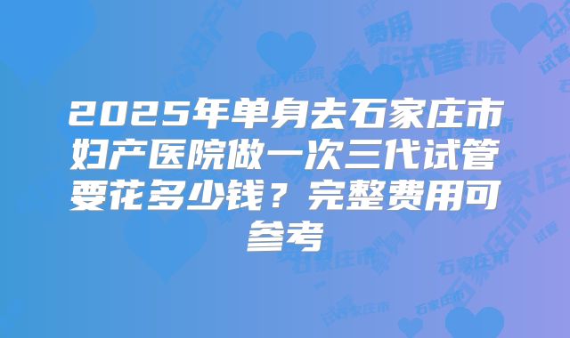 2025年单身去石家庄市妇产医院做一次三代试管要花多少钱?完整费用可参考