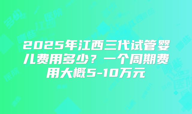 2025年江西三代试管婴儿费用多少?一个周期费用大概5-10万元