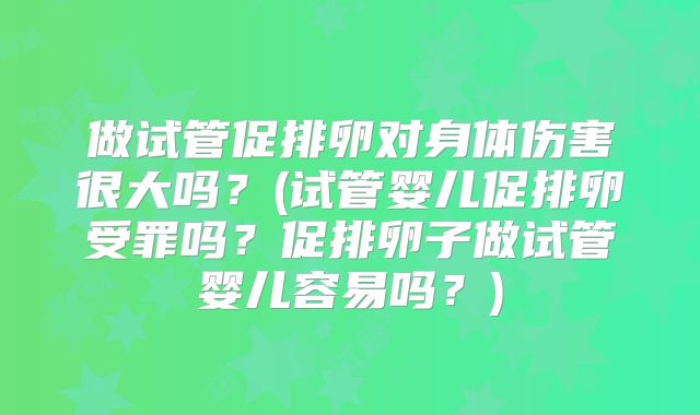 做试管促排卵对身体伤害很大吗？(试管婴儿促排卵受罪吗？促排卵子做试管婴儿容易吗？)