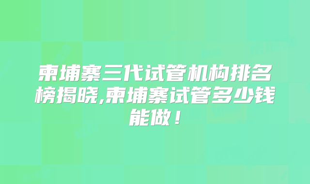 柬埔寨三代试管机构排名榜揭晓,柬埔寨试管多少钱能做!