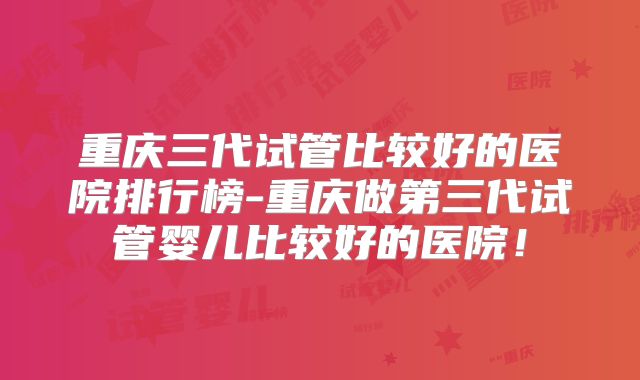 重庆三代试管比较好的医院排行榜-重庆做第三代试管婴儿比较好的医院！