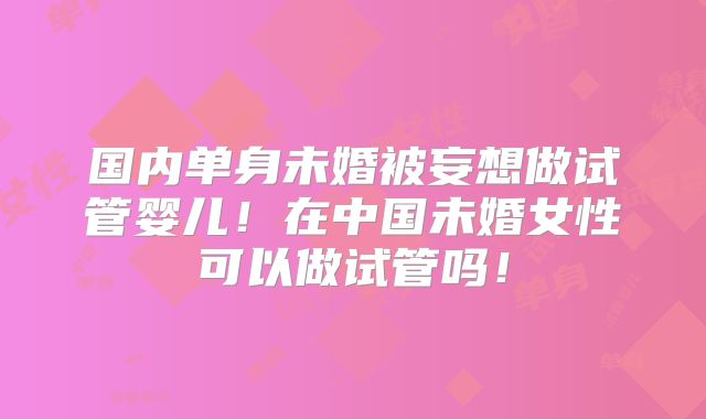 国内单身未婚被妄想做试管婴儿!在中国未婚女性可以做试管吗!