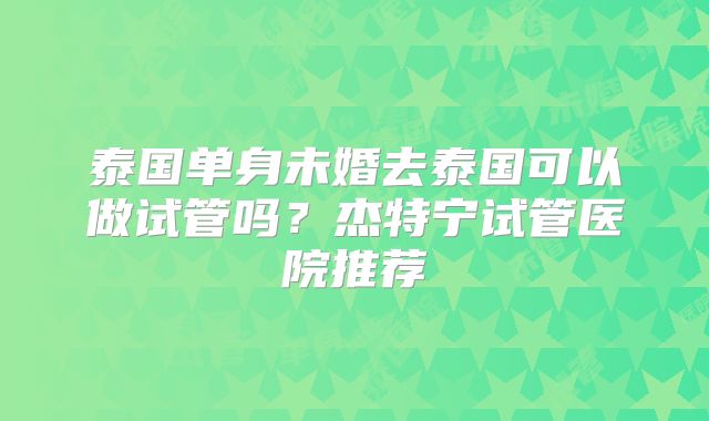 泰国单身未婚去泰国可以做试管吗？杰特宁试管医院推荐