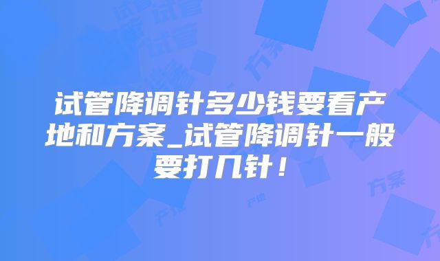 试管降调针多少钱要看产地和方案_试管降调针一般要打几针!