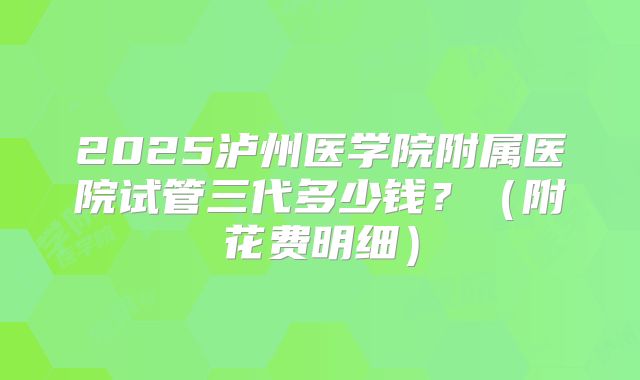 2025泸州医学院附属医院试管三代多少钱?(附花费明细)